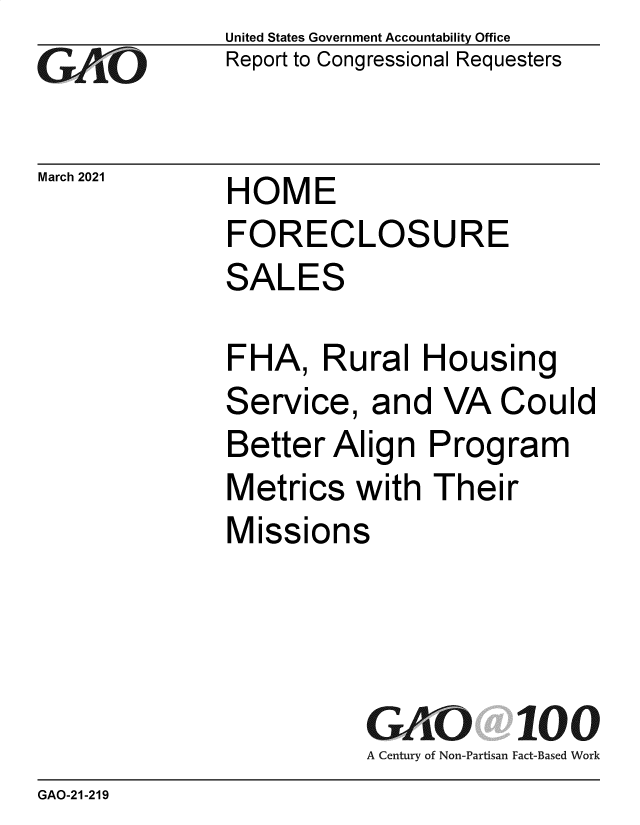 handle is hein.gao/gaobaecol0001 and id is 1 raw text is: 
GA~O


March 2021


United States Government Accountability Office
Report to Congressional Requesters


HOME
FORECLOSURE
SALES


FHA,   Rural   Housing
Service,   and  VA   Could
Better  Align  Program
Metrics   with Their
Missions




          GAO 100
          A Century of Non-Partisan Fact-Based Work


GAO-21-219



