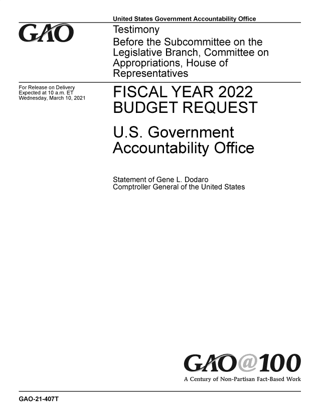 handle is hein.gao/gaobaecoq0001 and id is 1 raw text is: 

GO


For Release on Delivery
Expected at 10 a.m. ET
Wednesday, March 10, 2021


United States Government Accountability Office
Testimony
Before the Subcommittee  on the
Legislative Branch, Committee on
Appropriations, House of
Representatives


FISCAL YEAR 2022
BUDGET REQUEST


U.S.   Government
Accountability Office

Statement of Gene L. Dodaro
Comptroller General of the United States














               GAO 100
               A Century of Non-Partisan Fact-Based Work


GAO-21-407T


