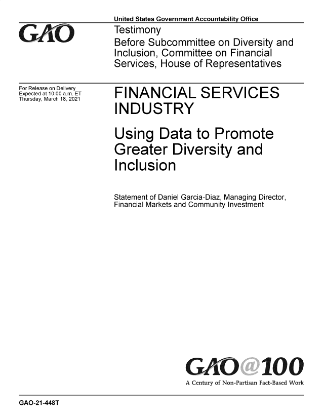 handle is hein.gao/gaobaecpv0001 and id is 1 raw text is: United States Government Accountability Office
Testimony
Before Subcommittee   on Diversity and
Inclusion, Committee on Financial
Services, House  of Representatives


For Release on Delivery
Expected at 10:00 am. ET
Thursday, March 18, 2021


FINANCIAL SERVICES
INDUSTRY

Using Data to Promote
Greater Diversity and
Inclusion

Statement of Daniel Garcia-Diaz, Managing Director,
Financial Markets and Community Investment


GAO
A Century of Non-Partisan


100
Fact-Based Work


GAO-21-448T



