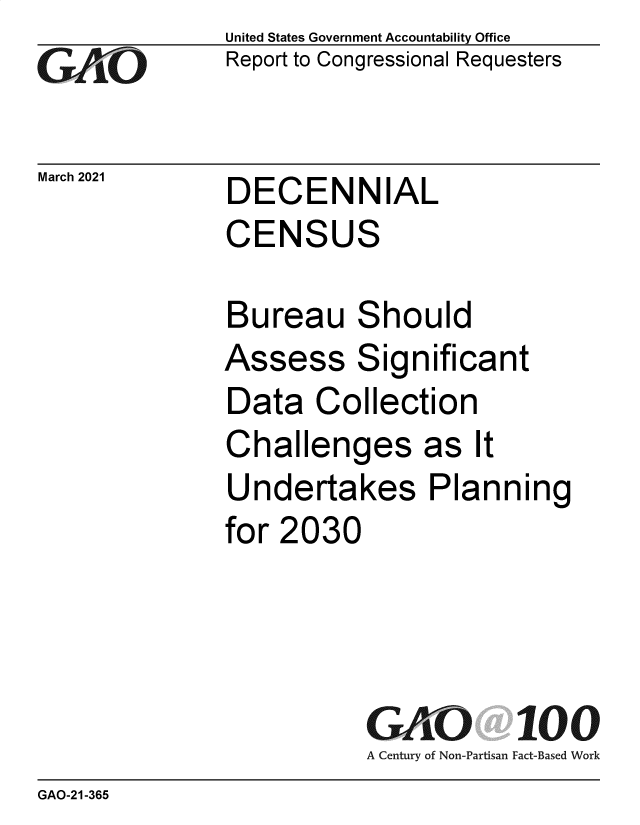 handle is hein.gao/gaobaecrn0001 and id is 1 raw text is: 
GAOj


March 2021


United States Government Accountability Office
Report to Congressional Requesters


DECENNIAL
CENSUS


Bureau Should
Assess Significant
Data   Collection
Challenges as It
Undertakes Planning
for 2030




           GAO 100
           A Century of Non-Partisan Fact-Based Work


GAO-21-365


