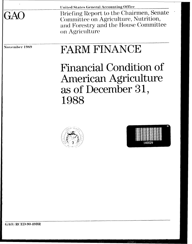 handle is hein.gao/gaocrptaaae0001 and id is 1 raw text is:                nited States General Accounting Office
GAO            Briefing Report to the Chairmen, Senate
               (;n)mmittee ()n Agriculture, Nutrition,
               and Forestry and the House Committee
               ()n Agricitiltire

Nvmber 1989    FARM     FINANCE


               Financial Condition of
               American Agriculture
               as of December 31,
               1988


  ~) >1

  ~
\j~) ~ ~'/ /


HI14002E
      mld


GAO/R( EI)-90-49 lit


