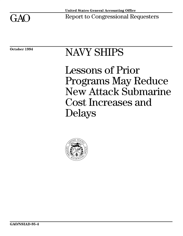 handle is hein.gao/gaocrptabea0001 and id is 1 raw text is: United States General Accounting Office
Report to Congressional Requesters


GAO


October 1994


NAVY SHIPS


Lessons of Prior
Programs May Reduce
New Attack Submarine
Cost Increases and
Delays


GAO/NSIAD-95-4



