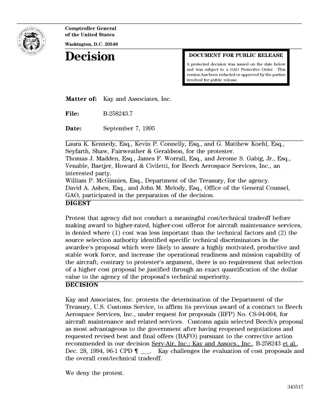 handle is hein.gao/gaocrptabyx0001 and id is 1 raw text is: 


Comptroller General
of the United States
Washington, D.C. 20548

Decision                                  DOCUMENT FOR PUBLIC RELEASE
                                         A protected decision was issued on the date below
                                         and was subject to a GAO Protective Order. This
                                         version has been redacted or approved by the parties
                                         involved for public release.


Matter of: Kay and Associates, Inc.

File:        B-258243.7

Date:        September 7, 1995

Laura K. Kennedy, Esq., Kevin P. Connelly, Esq., and G. Matthew Koehl, Esq.,
Seyfarth, Shaw, Fairweather & Geraldson, for the protester.
Thomas J. Madden, Esq., James F. Worrall, Esq., and Jerome S. Gabig, Jr., Esq.,
Venable, Baetjer, Howard & Civiletti, for Beech Aerospace Services, Inc., an
interested party.
William P. McGinnies, Esq., Department of the Treasury, for the agency.
David A. Ashen, Esq., and John M. Melody, Esq., Office of the General Counsel,
GAO, participated in the preparation of the decision.
DIGEST

Protest that agency did not conduct a meaningful cost/technical tradeoff before
making award to higher-rated, higher-cost offeror for aircraft maintenance services,
is denied where (1) cost was less important than the technical factors and (2) the
source selection authority identified specific technical discriminators in the
awardee's proposal which were likely to assure a highly motivated, productive and
stable work force, and increase the operational readiness and mission capability of
the aircraft; contrary to protester's argument, there is no requirement that selection
of a higher cost proposal be justified through an exact quantification of the dollar
value to the agency of the proposal's technical superiority.
DECISION

Kay and Associates, Inc. protests the determination of the Department of the
Treasury, U.S. Customs Service, to affirm its previous award of a contract to Beech
Aerospace Services, Inc., under request for proposals (RFP) No. CS-94-004, for
aircraft maintenance and related services. Customs again selected Beech's proposal
as most advantageous to the government after having reopened negotiations and
requested revised best and final offers (BAFO) pursuant to the corrective action
recommended in our decision Serv-Air, Inc., Kay and Assocs., Inc., B-258243 et al.,
Dec. 28, 1994, 96-1 CPD  _. Kay challenges the evaluation of cost proposals and
the overall cost/technical tradeoff.

We deny the protest.


343517


