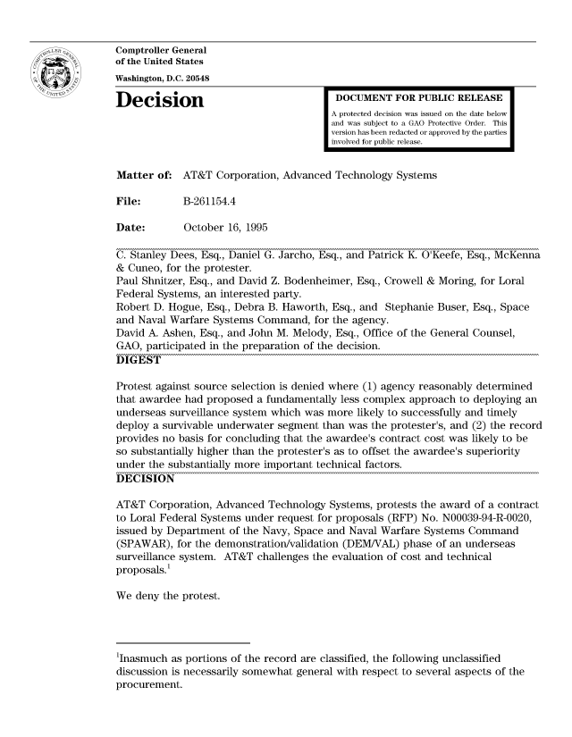handle is hein.gao/gaocrptacbf0001 and id is 1 raw text is: 


Comptroller General
of the United States
Washington, D.C. 20548

Decision                                 DOCUMENT FOR PUBLIC RELEASE
                                        A protected decision was issued on the date below
                                        and was subject to a GAO Protective Order. This
                                        version has been redacted or approved by the parties
                                        involved for public release.


Matter of. AT&T Corporation, Advanced Technology Systems

File:        B-261154.4

Date:        October 16, 1995

C. Stanley Dees, Esq., Daniel G. Jarcho, Esq., and Patrick K. O'Keefe, Esq., McKenna
& Cuneo, for the protester.
Paul Shnitzer, Esq., and David Z. Bodenheimer, Esq., Crowell & Moring, for Loral
Federal Systems, an interested party.
Robert D. Hogue, Esq., Debra B. Haworth, Esq., and Stephanie Buser, Esq., Space
and Naval Warfare Systems Command, for the agency.
David A. Ashen, Esq., and John M. Melody, Esq., Office of the General Counsel,
GAO, participated in the preparation of the decision.
DIGEST

Protest against source selection is denied where (1) agency reasonably determined
that awardee had proposed a fundamentally less complex approach to deploying an
underseas surveillance system which was more likely to successfully and timely
deploy a survivable underwater segment than was the protester's, and (2) the record
provides no basis for concluding that the awardee's contract cost was likely to be
so substantially higher than the protester's as to offset the awardee's superiority
under the substantially more important technical factors.
DECISION

AT&T Corporation, Advanced Technology Systems, protests the award of a contract
to Loral Federal Systems under request for proposals (RFP) No. N00039-94-R-0020,
issued by Department of the Navy, Space and Naval Warfare Systems Command
(SPAWAR), for the demonstration/validation (DEM/VAL) phase of an underseas
surveillance system. AT&T challenges the evaluation of cost and technical
proposals.'

We deny the protest.




'Inasmuch as portions of the record are classified, the following unclassified
discussion is necessarily somewhat general with respect to several aspects of the
procurement.


