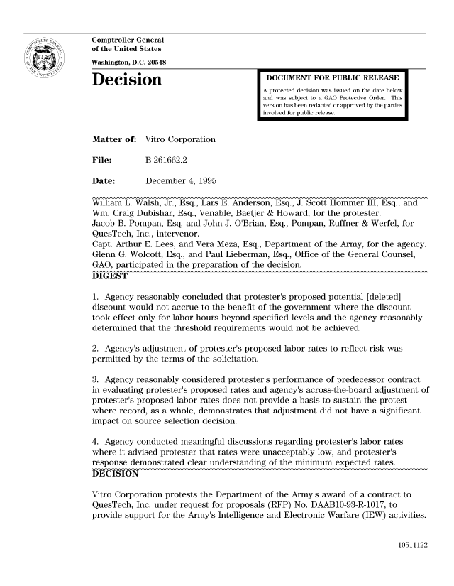 handle is hein.gao/gaocrptaccp0001 and id is 1 raw text is: 


Comptroller General
of the United States
Washington, D.C. 20548

Decision                                 DOCUMENT FOR PUBLIC RELEASE
                                        A protected decision was issued on the date below
                                        and was subject to a GAO Protective Order. This
                                        version has been redacted or approved by the parties
                                        involved for public release.


Matter of: Vitro Corporation

File:        B-261662.2

Date:        December 4, 1995

William L. Walsh, Jr., Esq., Lars E. Anderson, Esq., J. Scott Hommer III, Esq., and
Win. Craig Dubishar, Esq., Venable, Baetjer & Howard, for the protester.
Jacob B. Pompan, Esq. and John J. O'Brian, Esq., Pompan, Ruffner & Werfel, for
QuesTech, Inc., intervenor.
Capt. Arthur E. Lees, and Vera Meza, Esq., Department of the Army, for the agency.
Glenn G. Wolcott, Esq., and Paul Lieberman, Esq., Office of the General Counsel,
GAO, participated in the preparation of the decision.
DIGEST

1. Agency reasonably concluded that protester's proposed potential [deleted]
discount would not accrue to the benefit of the government where the discount
took effect only for labor hours beyond specified levels and the agency reasonably
determined that the threshold requirements would not be achieved.

2. Agency's adjustment of protester's proposed labor rates to reflect risk was
permitted by the terms of the solicitation.

3. Agency reasonably considered protester's performance of predecessor contract
in evaluating protester's proposed rates and agency's across-the-board adjustment of
protester's proposed labor rates does not provide a basis to sustain the protest
where record, as a whole, demonstrates that adjustment did not have a significant
impact on source selection decision.

4. Agency conducted meaningful discussions regarding protester's labor rates
where it advised protester that rates were unacceptably low, and protester's
response demonstrated clear understanding of the minimum expected rates.
DECISION

Vitro Corporation protests the Department of the Army's award of a contract to
QuesTech, Inc. under request for proposals (RFP) No. DAAB1O-93-R-1017, to
provide support for the Army's Intelligence and Electronic Warfare (IEW) activities.


10511122



