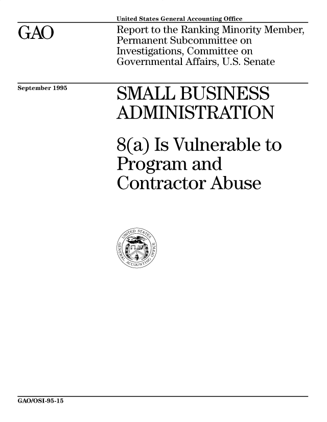 handle is hein.gao/gaocrptacwa0001 and id is 1 raw text is:                United States General Accounting Office
GAO             Report to the Ranking Minority Member,
               Permanent Subcommittee on
               Investigations, Committee on
               Governmental Affairs, U.S. Senate


September 1995


SMALL BUSINESS
ADMINISTRATION

8(a) Is Vulnerable to
Program and
Contractor Abuse


GAO/OSI-95-15



