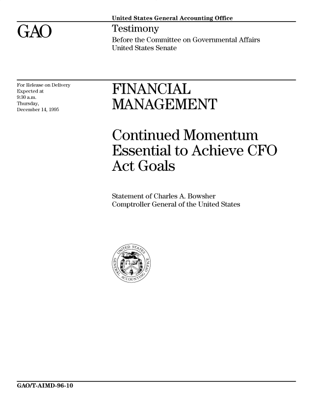 handle is hein.gao/gaocrptadch0001 and id is 1 raw text is: 


GAO


United States General Accounting Office
Testimony
Before the Committee on Governmental Affairs
United States Senate


For Release on Delivery
Expected at
9:30 a.m.
Thursday,
December 14, 1995


FINANCIAL

MANAGEMENT


Continued Momentum

Essential to Achieve CFO

Act Goals


Statement of Charles A. Bowsher
Comptroller General of the United States


GAO/T-AIMD-96-1O


