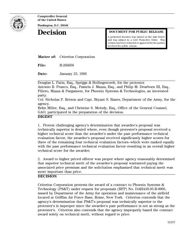 handle is hein.gao/gaocrptadtz0001 and id is 1 raw text is: 


Comptroller General
of the United States
Washington, D.C. 20548

Decision                                  DOCUMENT FOR PUBLIC RELEASE
                                         A protected decision was issued on the date below
                                         and was subject to a GAO Protective Order. This
                                         version has been redacted or approved by the parties
                                         involved for public release.


Matter of: Criterion Corporation

File:        B-266050

Date:        January 23, 1996

Douglas L. Patin, Esq., Spriggs & Hollingsworth, for the protester.
Antonio R. Franco, Esq., Pamela J. Mazza, Esq., and Philip M. Dearborn III, Esq.,
Piliero, Mazza & Pargament, for Phoenix Systems & Technologies, an interested
party.
Col. Nicholas P. Retson and Capt. Bryant S. Banes, Department of the Army, for the
agency.
Behn Miller, Esq., and Christine S. Melody, Esq., Office of the General Counsel,
GAO, participated in the preparation of the decision.
DIGEST

1. Protest challenging agency's determination that awardee's proposal was
technically superior is denied where, even though protester's proposal received a
higher technical score than the awardee's under the past performance technical
evaluation factor, the awardee's proposal received significantly higher scores for
three of the remaining four technical evaluation factors--which were ranked equally
with the past performance technical evaluation factor--resulting in an overall higher
technical score for the awardee.

2. Award to higher priced offeror was proper where agency reasonably determined
that superior technical merit of the awardee's proposal warranted paying the
associated price premium and the solicitation emphasized that technical merit was
more important than price.
DECISION

Criterion Corporation protests the award of a contract to Phoenix Systems &
Technology (PS&T) under request for proposals (RFP) No. DAHA30-95-R-0005,
issued by Department of the Army for operation and maintenance of the airfield
located at Griffiss Air Force Base, Rome, New York. Criterion contends that the
agency's determination that PS&T's proposal was technically superior to the
protester's is improper since the awardee's past performance is not as strong as the
protester's. Criterion also contends that the agency improperly based the contract
award solely on technical merit, without regard to price.


52157


