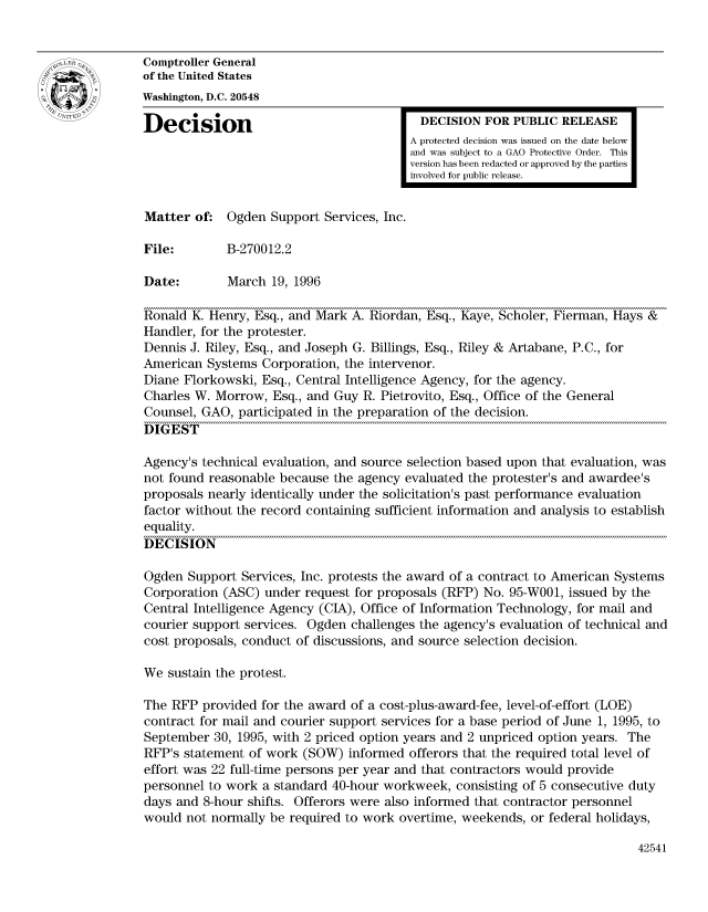 handle is hein.gao/gaocrptadvv0001 and id is 1 raw text is: 


Comptroller General
of the United States
Washington, D.C. 20548

Decision                                  DECISION FOR PUBLIC RELEASE
                                         A protected decision was issued on the date below
                                         and was subject to a GAO Protective Order. This
                                         version has been redacted or approved by the parties
                                         involved for public release.


Matter of: Ogden Support Services, Inc.

File:        B-270012.2

Date:        March 19, 1996

Ronald K. Henry, Esq., and Mark A. Riordan, Esq., Kaye, Scholer, Fierman, Hays &
Handler, for the protester.
Dennis J. Riley, Esq., and Joseph G. Billings, Esq., Riley & Artabane, P.C., for
American Systems Corporation, the intervenor.
Diane Florkowski, Esq., Central Intelligence Agency, for the agency.
Charles W. Morrow, Esq., and Guy R. Pietrovito, Esq., Office of the General
Counsel, GAO, participated in the preparation of the decision.
DIGEST

Agency's technical evaluation, and source selection based upon that evaluation, was
not found reasonable because the agency evaluated the protester's and awardee's
proposals nearly identically under the solicitation's past performance evaluation
factor without the record containing sufficient information and analysis to establish
equality.
DECISION

Ogden Support Services, Inc. protests the award of a contract to American Systems
Corporation (ASC) under request for proposals (RFP) No. 95-W001, issued by the
Central Intelligence Agency (CIA), Office of Information Technology, for mail and
courier support services. Ogden challenges the agency's evaluation of technical and
cost proposals, conduct of discussions, and source selection decision.

We sustain the protest.

The RFP provided for the award of a cost-plus-award-fee, level-of-effort (LOE)
contract for mail and courier support services for a base period of June 1, 1995, to
September 30, 1995, with 2 priced option years and 2 unpriced option years. The
RFP's statement of work (SOW) informed offerors that the required total level of
effort was 22 full-time persons per year and that contractors would provide
personnel to work a standard 40-hour workweek, consisting of 5 consecutive duty
days and 8-hour shifts. Offerors were also informed that contractor personnel
would not normally be required to work overtime, weekends, or federal holidays,


42541


