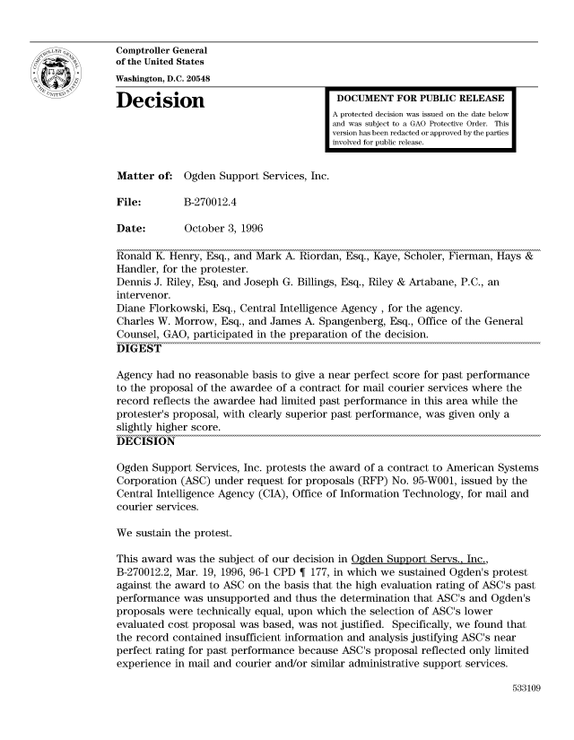 handle is hein.gao/gaocrptadvx0001 and id is 1 raw text is: 


Comptroller General
of the United States
Washington, D.C. 20548

Decision                                  DOCUMENT FOR PUBLIC RELEASE
                                         A protected decision was issued on the date below
                                         and was subject to a GAO Protective Order. This
                                         version has been redacted or approved by the parties
                                         involved for public release.


Matter of. Ogden Support Services, Inc.

File:        B-270012.4

Date:        October 3, 1996

Ronald K. Henry, Esq., and Mark A. Riordan, Esq., Kaye, Scholer, Fierman, Hays &
Handler, for the protester.
Dennis J. Riley, Esq, and Joseph G. Billings, Esq., Riley & Artabane, P.C., an
intervenor.
Diane Florkowski, Esq., Central Intelligence Agency, for the agency.
Charles W. Morrow, Esq., and James A. Spangenberg, Esq., Office of the General
Counsel, GAO, participated in the preparation of the decision.
DIGEST

Agency had no reasonable basis to give a near perfect score for past performance
to the proposal of the awardee of a contract for mail courier services where the
record reflects the awardee had limited past performance in this area while the
protester's proposal, with clearly superior past performance, was given only a
slightly higher score.
DECISION

Ogden Support Services, Inc. protests the award of a contract to American Systems
Corporation (ASC) under request for proposals (RFP) No. 95-W001, issued by the
Central Intelligence Agency (CIA), Office of Information Technology, for mail and
courier services.

We sustain the protest.

This award was the subject of our decision in Ogden Support Servs., Inc.,
B-270012.2, Mar. 19, 1996, 96-1 CPD  177, in which we sustained Ogden's protest
against the award to ASC on the basis that the high evaluation rating of ASC's past
performance was unsupported and thus the determination that ASC's and Ogden's
proposals were technically equal, upon which the selection of ASC's lower
evaluated cost proposal was based, was not justified. Specifically, we found that
the record contained insufficient information and analysis justifying ASC's near
perfect rating for past performance because ASC's proposal reflected only limited
experience in mail and courier and/or similar administrative support services.


533109


