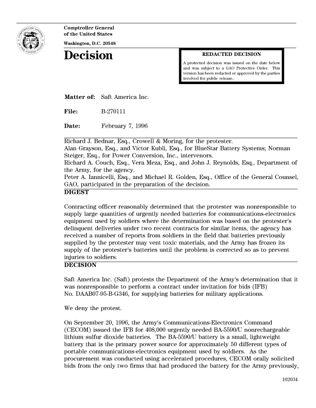 handle is hein.gao/gaocrptadwn0001 and id is 1 raw text is: 


Comptroller General
of the United States
Washington, D.C. 20548

Decision                                       REDACTED DECISION
                                         A protected decision was issued on the date below
                                         and was subject to a GAO Protective Order. This
                                         version has been redacted or approved by the parties
                                         involved for public release..


Matter of: Saft America Inc.

File:        B-270111

Date:        February 7, 1996

Richard J. Bednar, Esq., Crowell & Moring, for the protester.
Alan Grayson, Esq., and Victor Kubli, Esq., for BlueStar Battery Systems; Norman
Steiger, Esq., for Power Conversion, Inc., intervenors.
Richard A. Couch, Esq., Vera Meza, Esq., and John J. Reynolds, Esq., Department of
the Army, for the agency.
Peter A. Iannicelli, Esq., and Michael R. Golden, Esq., Office of the General Counsel,
GAO, participated in the preparation of the decision.
DIGEST

Contracting officer reasonably determined that the protester was nonresponsible to
supply large quantities of urgently needed batteries for communications-electronics
equipment used by soldiers where the determination was based on the protester's
delinquent deliveries under two recent contracts for similar items, the agency has
received a number of reports from soldiers in the field that batteries previously
supplied by the protester may vent toxic materials, and the Army has frozen its
supply of the protester's batteries until the problem is corrected so as to prevent
injuries to soldiers.
DECISION

Saft America Inc. (Saft) protests the Department of the Army's determination that it
was nonresponsible to perform a contract under invitation for bids (IFB)
No. DAAB07-95-B-G346, for supplying batteries for military applications.

We deny the protest.

On September 20, 1996, the Army's Communications-Electronics Command
(CECOM) issued the IFB for 408,000 urgently needed BA-5590/U nonrechargeable
lithium sulfur dioxide batteries. The BA-5590/U battery is a small, lightweight
battery that is the primary power source for approximately 50 different types of
portable communications-electronics equipment used by soldiers. As the
procurement was conducted using accelerated procedures, CECOM orally solicited
bids from the only two firms that had produced the battery for the Army previously,


102034


