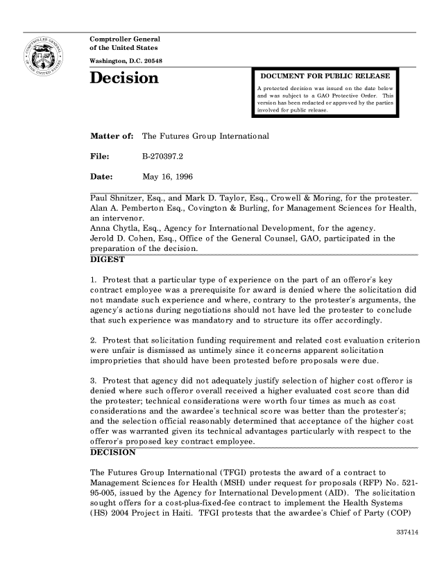 handle is hein.gao/gaocrptadym0001 and id is 1 raw text is: 


oComptroller General
             of the United States
             Washington, D.C. 20548
             Decision                                  DOCUMENT FOR PUBLIC RELEASE

                                                      A protected decision was issued on the date below
                                                      and was subject to a GAO Protective Order. This
                                                      version has been redacted or approved by the parties
                                                      involved for public release.


             Matter of: The Futures Group International

             File:        B-270397.2

             Date:        May 16, 1996

             Paul Shnitzer, Esq., and Mark D. Taylor, Esq., Crowell & Moring, for the protester.
             Alan A. Pemberton Esq., Covington & Burling, for Management Sciences for Health,
             an intervenor.
             Anna Chytla, Esq., Agency for International Development, for the agency.
             Jerold D. Cohen, Esq., Office of the General Counsel, GAO, participated in the
             preparation of the decision.
             DIGEST

             1. Protest that a particular type of experience on the part of an offeror's key
             contract employee was a prerequisite for award is denied where the solicitation did
             not mandate such experience and where, contrary to the protester's arguments, the
             agency's actions during negotiations should not have led the protester to conclude
             that such experience was mandatory and to structure its offer accordingly.

             2. Protest that solicitation funding requirement and related cost evaluation criterion
             were unfair is dismissed as untimely since it concerns apparent solicitation
             improprieties that should have been protested before proposals were due.

             3. Protest that agency did not adequately justify selection of higher cost offeror is
             denied where such offeror overall received a higher evaluated cost score than did
             the protester; technical considerations were worth four times as much as cost
             considerations and the awardee's technical score was better than the protester's;
             and the selection official reasonably determined that acceptance of the higher cost
             offer was warranted given its technical advantages particularly with respect to the
             offeror's proposed key contract employee.
             DECISION

             The Futures Group International (TFGI) protests the award of a contract to
             Management Sciences for Health (MSH) under request for proposals (RFP) No. 521-
             95-005, issued by the Agency for International Development (AID). The solicitation
             sought offers for a cost-plus-fixed-fee contract to implement the Health Systems
             (HS) 2004 Project in Haiti. TFGI protests that the awardee's Chief of Party (COP)


337414


