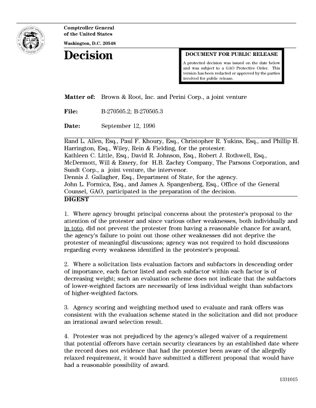 handle is hein.gao/gaocrptadzf0001 and id is 1 raw text is: 


Comptroller General
of the United States
Washington, D.C. 20548

Decision                                  DOCUMENT FOR PUBLIC RELEASE
                                         A protected decision was issued on the date below
                                         and was subject to a GAO Protective Order. This
                                         version has been redacted or approved by the parties
                                         involved for public release.


Matter of: Brown & Root, Inc. and Perini Corp., a joint venture

File:        B-270505.2; B-270505.3

Date:        September 12, 1996

Rand L. Allen, Esq., Paul F. Khoury, Esq., Christopher R. Yukins, Esq., and Phillip H.
Harrington, Esq., Wiley, Rein & Fielding, for the protester.
Kathleen C. Little, Esq., David R. Johnson, Esq., Robert J. Rothwell, Esq.,
McDermott, Will & Emery, for H.B. Zachry Company, The Parsons Corporation, and
Sundt Corp., a joint venture, the intervenor.
Dennis J. Gallagher, Esq., Department of State, for the agency.
John L. Formica, Esq., and James A. Spangenberg, Esq., Office of the General
Counsel, GAO, participated in the preparation of the decision.
DIGEST

1. Where agency brought principal concerns about the protester's proposal to the
attention of the protester and since various other weaknesses, both individually and
in toto, did not prevent the protester from having a reasonable chance for award,
the agency's failure to point out those other weaknesses did not deprive the
protester of meaningful discussions; agency was not required to hold discussions
regarding every weakness identified in the protester's proposal.

2. Where a solicitation lists evaluation factors and subfactors in descending order
of importance, each factor listed and each subfactor within each factor is of
decreasing weight; such an evaluation scheme does not indicate that the subfactors
of lower-weighted factors are necessarily of less individual weight than subfactors
of higher-weighted factors.

3. Agency scoring and weighting method used to evaluate and rank offers was
consistent with the evaluation scheme stated in the solicitation and did not produce
an irrational award selection result.

4. Protester was not prejudiced by the agency's alleged waiver of a requirement
that potential offerors have certain security clearances by an established date where
the record does not evidence that had the protester been aware of the allegedly
relaxed requirement, it would have submitted a different proposal that would have
had a reasonable possibility of award.


1331015


