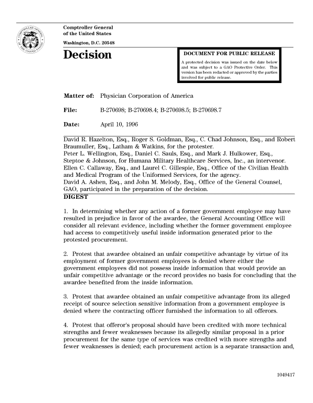 handle is hein.gao/gaocrptaeaj0001 and id is 1 raw text is: 


Comptroller General
of the United States
Washington, D.C. 20548

Decision                                  DOCUMENT FOR PUBLIC RELEASE
                                         A protected decision was issued on the date below
                                         and was subject to a GAO Protective Order. This
                                         version has been redacted or approved by the parties
                                         involved for public release.


Matter of: Physician Corporation of America

File:        B-270698; B-270698.4; B-270698.5; B-270698.7

Date:        April 10, 1996

David R. Hazelton, Esq., Roger S. Goldman, Esq., C. Chad Johnson, Esq., and Robert
Braumuller, Esq., Latham & Watkins, for the protester.
Peter L. Wellington, Esq., Daniel C. Sauls, Esq., and Mark J. Hulkower, Esq.,
Steptoe & Johnson, for Humana Military Healthcare Services, Inc., an intervenor.
Ellen C. Callaway, Esq., and Laurel C. Gillespie, Esq., Office of the Civilian Health
and Medical Program of the Uniformed Services, for the agency.
David A. Ashen, Esq., and John M. Melody, Esq., Office of the General Counsel,
GAO, participated in the preparation of the decision.
DIGEST

1. In determining whether any action of a former government employee may have
resulted in prejudice in favor of the awardee, the General Accounting Office will
consider all relevant evidence, including whether the former government employee
had access to competitively useful inside information generated prior to the
protested procurement.

2. Protest that awardee obtained an unfair competitive advantage by virtue of its
employment of former government employees is denied where either the
government employees did not possess inside information that would provide an
unfair competitive advantage or the record provides no basis for concluding that the
awardee benefited from the inside information.

3. Protest that awardee obtained an unfair competitive advantage from its alleged
receipt of source selection sensitive information from a government employee is
denied where the contracting officer furnished the information to all offerors.

4. Protest that offeror's proposal should have been credited with more technical
strengths and fewer weaknesses because its allegedly similar proposal in a prior
procurement for the same type of services was credited with more strengths and
fewer weaknesses is denied; each procurement action is a separate transaction and,


1049417


