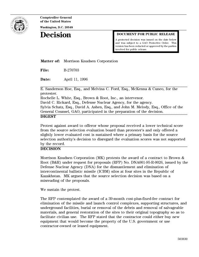 handle is hein.gao/gaocrptaean0001 and id is 1 raw text is: 


Comptroller General
of the United States
Washington, D.C. 20548

Decision                                  DOCUMENT FOR PUBLIC RELEASE
                                         A protected decision was issued on the date below
                                         and was subject to a GAO Protective Order. This
                                         version has been redacted or approved by the parties
                                         involved for public release.


Matter of: Morrison Knudsen Corporation

File:        B-270703

Date:        April 11, 1996

E. Sanderson Hoe, Esq., and Melvina C. Ford, Esq., McKenna & Cuneo, for the
protester.
Rochelle L. White, Esq., Brown & Root, Inc., an intervenor.
David C. Rickard, Esq., Defense Nuclear Agency, for the agency.
Sylvia Schatz, Esq., David A. Ashen, Esq., and John M. Melody, Esq., Office of the
General Counsel, GAO, participated in the preparation of the decision.
DIGEST

Protest against award to offeror whose proposal received a lower technical score
from the source selection evaluation board than protester's and only offered a
slightly lower evaluated cost is sustained where a primary basis for the source
selection authority's decision to disregard the evaluation scores was not supported
by the record.
DECISION

Morrison Knudsen Corporation (MK) protests the award of a contract to Brown &
Root (B&R) under request for proposals (RFP) No. DNA001-95-R-0026, issued by the
Defense Nuclear Agency (DNA) for the dismantlement and elimination of
intercontinental ballistic missile (ICBM) silos at four sites in the Republic of
Kazakhstan. MK argues that the source selection decision was based on a
misreading of the proposals.

We sustain the protest.

The RFP contemplated the award of a 39-month cost-plus-fixed-fee contract for
elimination of the missile and launch control complexes, supporting structures, and
underground facilities, burial or removal of the debris and removal of salvageable
materials, and general restoration of the sites to their original topography so as to
facilitate civilian use. The RFP stated that the contractor could either buy new
equipment that would become the property of the U.S. government or use
contractor-owned or leased equipment.


503830


