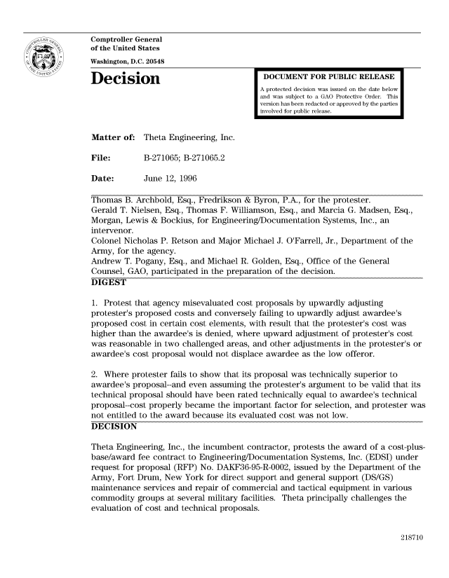 handle is hein.gao/gaocrptaecp0001 and id is 1 raw text is: 


Comptroller General
of the United States
Washington, D.C. 20548

Decision                                 DOCUMENT FOR PUBLIC RELEASE
                                        A protected decision was issued on the date below
                                        and was subject to a GAO Protective Order. This
                                        version has been redacted or approved by the parties
                                        involved for public release.


Matter of: Theta Engineering, Inc.

File:        B-271065; B-271065.2

Date:        June 12, 1996

Thomas B. Archbold, Esq., Fredrikson & Byron, P.A., for the protester.
Gerald T. Nielsen, Esq., Thomas F. Williamson, Esq., and Marcia G. Madsen, Esq.,
Morgan, Lewis & Bockius, for Engineering/Documentation Systems, Inc., an
intervenor.
Colonel Nicholas P. Retson and Major Michael J. O'Farrell, Jr., Department of the
Army, for the agency.
Andrew T. Pogany, Esq., and Michael R. Golden, Esq., Office of the General
Counsel, GAO, participated in the preparation of the decision.
DIGEST

1. Protest that agency misevaluated cost proposals by upwardly adjusting
protester's proposed costs and conversely failing to upwardly adjust awardee's
proposed cost in certain cost elements, with result that the protester's cost was
higher than the awardee's is denied, where upward adjustment of protester's cost
was reasonable in two challenged areas, and other adjustments in the protester's or
awardee's cost proposal would not displace awardee as the low offeror.

2. Where protester fails to show that its proposal was technically superior to
awardee's proposal--and even assuming the protester's argument to be valid that its
technical proposal should have been rated technically equal to awardee's technical
proposal--cost properly became the important factor for selection, and protester was
not entitled to the award because its evaluated cost was not low.
DECISION

Theta Engineering, Inc., the incumbent contractor, protests the award of a cost-plus-
base/award fee contract to Engineering/Documentation Systems, Inc. (EDSI) under
request for proposal (RFP) No. DAKF36-95-R-0002, issued by the Department of the
Army, Fort Drum, New York for direct support and general support (DS/GS)
maintenance services and repair of commercial and tactical equipment in various
commodity groups at several military facilities. Theta principally challenges the
evaluation of cost and technical proposals.


218710


