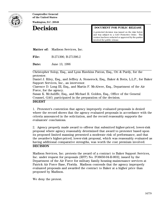 handle is hein.gao/gaocrptaedw0001 and id is 1 raw text is: 


Comptroller General
of the United States
Washington, D.C. 20548

Decision                                  DOCUMENT FOR PUBLIC RELEASE
                                         A protected decision was issued on the date below
                                         and was subject to a GAO Protective Order. This
                                         version has been redacted or approved by the parties
                                         involved for public release.


Matter of: Madison Services, Inc.

File:        B-271306; B-271306.2

Date:        June 13, 1996

Christopher Solop, Esq., and Lynn Hawkins Patton, Esq., Ott & Purdy, for the
protester.
Daniel J. Riley, Esq., and Jeffrey A. Stonerock, Esq., Baker & Botts, L.L.P., for Baker
Support Services, Inc., an intervenor.
Clarence D. Long III, Esq., and Martin F. McAlwee, Esq., Department of the Air
Force, for the agency.
Susan K. McAuliffe, Esq., and Michael R. Golden, Esq., Office of the General
Counsel, GAO, participated in the preparation of the decision.
DIGEST

1. Protester's contention that agency improperly evaluated proposals is denied
where the record shows that the agency evaluated proposals in accordance with the
criteria announced in the solicitation, and the record reasonably supports the
evaluators' conclusions.

2. Agency properly made award to offeror that submitted higher-priced, lower-risk
proposal where agency reasonably determined that award to protester based upon
its proposed limited manning presented a moderate risk of performance, and that
the awardee's higher-priced, lower-risk proposal, which was reasonably evaluated as
having additional comparative strengths, was worth the cost premium involved.
DECISION

Madison Services, Inc. protests the award of a contract to Baker Support Services,
Inc. under request for proposals (RFP) No. F08650-94-R-0032, issued by the
Department of the Air Force for military family housing maintenance services at
Patrick Air Force Base, Florida. Madison contends that the agency improperly
evaluated proposals and awarded the contract to Baker at a higher price than
proposed by Madison.

We deny the protest.


34779


