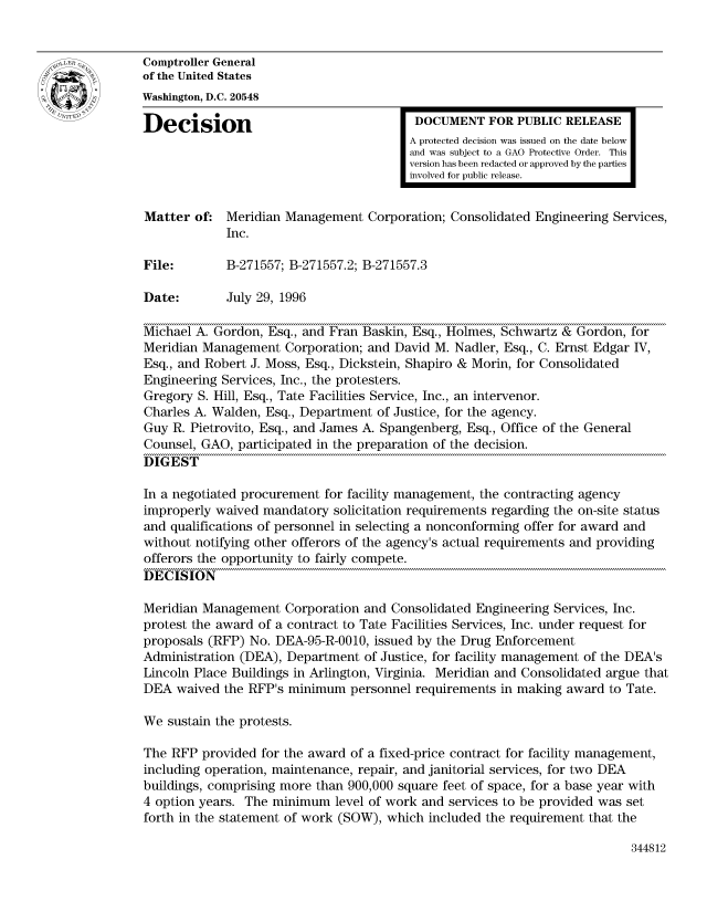 handle is hein.gao/gaocrptaeew0001 and id is 1 raw text is: 


Comptroller General
of the United States
Washington, D.C. 20548

Decision                                  DOCUMENT FOR PUBLIC RELEASE
                                         A protected decision was issued on the date below
                                         and was subject to a GAO Protective Order. This
                                         version has been redacted or approved by the parties
                                         involved for public release.


Matter of: Meridian Management Corporation; Consolidated Engineering Services,
             Inc.

File:        B-271557; B-271557.2; B-271557.3

Date:        July 29, 1996

Michael A. Gordon, Esq., and Fran Baskin, Esq., Holmes, Schwartz & Gordon, for
Meridian Management Corporation; and David M. Nadler, Esq., C. Ernst Edgar IV,
Esq., and Robert J. Moss, Esq., Dickstein, Shapiro & Morin, for Consolidated
Engineering Services, Inc., the protesters.
Gregory S. Hill, Esq., Tate Facilities Service, Inc., an intervenor.
Charles A. Walden, Esq., Department of Justice, for the agency.
Guy R. Pietrovito, Esq., and James A. Spangenberg, Esq., Office of the General
Counsel, GAO, participated in the preparation of the decision.
DIGEST

In a negotiated procurement for facility management, the contracting agency
improperly waived mandatory solicitation requirements regarding the on-site status
and qualifications of personnel in selecting a nonconforming offer for award and
without notifying other offerors of the agency's actual requirements and providing
offerors the opportunity to fairly compete.
DECISION

Meridian Management Corporation and Consolidated Engineering Services, Inc.
protest the award of a contract to Tate Facilities Services, Inc. under request for
proposals (RFP) No. DEA-95-R-0010, issued by the Drug Enforcement
Administration (DEA), Department of Justice, for facility management of the DEA's
Lincoln Place Buildings in Arlington, Virginia. Meridian and Consolidated argue that
DEA waived the RFP's minimum personnel requirements in making award to Tate.

We sustain the protests.

The RFP provided for the award of a fixed-price contract for facility management,
including operation, maintenance, repair, and janitorial services, for two DEA
buildings, comprising more than 900,000 square feet of space, for a base year with
4 option years. The minimum level of work and services to be provided was set
forth in the statement of work (SOW), which included the requirement that the


344812


