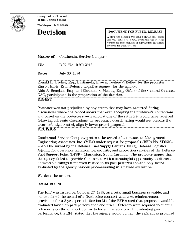 handle is hein.gao/gaocrptaefu0001 and id is 1 raw text is: 


Comptroller General
of the United States
Washington, D.C. 20548

Decision                                  DOCUMENT FOR PUBLIC RELEASE
                                         A protected decision was issued on the date below
                                         and was subject to a GAO Protective Order. This
                                         version has been redacted or approved by the parties
                                         involved for public release.


Matter of: Continental Service Company

File:        B-271754; B-271754.2

Date:        July 30, 1996

Ronald H. Uscher, Esq., Bastianelli, Brown, Touhey & Kelley, for the protester.
Kim N. Haris, Esq., Defense Logistics Agency, for the agency.
Aldo A. Benejam, Esq., and Christine S. Melody, Esq., Office of the General Counsel,
GAO, participated in the preparation of the decision.
DIGEST

Protester was not prejudiced by any errors that may have occurred during
discussions where the record shows that even accepting the protester's contentions,
and based on the protester's own calculations of the ratings it would have received
following adequate discussions, its proposal's overall rating would not surpass the
awardee's higher-rated, slightly lower-priced proposal.
DECISION

Continental Service Company protests the award of a contract to Management
Engineering Associates, Inc. (MEA) under request for proposals (RFP) No. SP0600-
96-R-0006, issued by the Defense Fuel Supply Center (DFSC), Defense Logistics
Agency, for operation, maintenance, security, and protection services at the Defense
Fuel Support Point (DFSP), Charleston, South Carolina. The protester argues that
the agency failed to provide Continental with a meaningful opportunity to discuss
unfavorable ratings it received related to its past performance--the only factor
evaluated by the agency besides price--resulting in a flawed evaluation.

We deny the protest.

BACKGROUND

The RFP was issued on October 27, 1995, as a total small business set-aside, and
contemplated the award of a fixed-price contract with cost reimbursement
provisions for a 3-year period. Section M of the RFP stated that proposals would be
evaluated based on past performance and price. Offerors were required to submit
references on three recent contracts for similar services. In evaluating past
performance, the RFP stated that the agency would contact the references provided


335812


