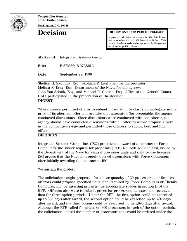 handle is hein.gao/gaocrptaeis0001 and id is 1 raw text is: 


Comptroller General
of the United States
Washington, D.C. 20548

Decision                                  DOCUMENT FOR PUBLIC RELEASE
                                         A protected decision was issued on the date below
                                         and was subject to a GAO Protective Order. This
                                         version has been redacted or approved by the parties
                                         involved for public release.


Matter of: Integrated Systems Group

File:        B-272336; B-272336.2

Date:        September 27, 1996

Shelton H. Skolnick, Esq., Skolnick & Leishman, for the protester.
Melissa K. Erny, Esq., Department of the Navy, for the agency.
John Van Schaik, Esq., and Michael R. Golden, Esq., Office of the General Counsel,
GAO, participated in the preparation of the decision.
DIGEST

Where agency permitted offeror to submit information to clarify an ambiguity in the
price of its alternate offer and to make that alternate offer acceptable, the agency
conducted discussions. Since discussions were conducted with one offeror, the
agency should have conducted discussions with all offerors whose proposals were
in the competitive range and permitted those offerors to submit best and final
offers.
DECISION

Integrated Systems Group, Inc. (ISG) protests the award of a contract to Force
Computers, Inc. under request for proposals (RFP) No. N00163-95-R-0003, issued by
the Department of the Navy for central processor units and right to use licenses.
ISG argues that the Navy improperly opened discussions with Force Computers
after initially awarding the contract to ISG.

We sustain the protest.

The solicitation sought proposals for a base quantity of 30 processors and licenses;
offerors could propose specified units manufactured by Force Computers or Themis
Computer, Inc. by inserting prices in the appropriate spaces in section B of the
RFP. Offerors also were to submit prices for processors, licenses, and technical
data for three option periods. Under the RFP, the first option could be exercised
up to 365 days after award, the second option could be exercised up to 730 days
after award, and the third option could be exercised up to 1,095 days after award.
Although the RFP called for prices on 300 processors in each of the option periods,
the solicitation limited the number of processors that could be ordered under the


5041017


