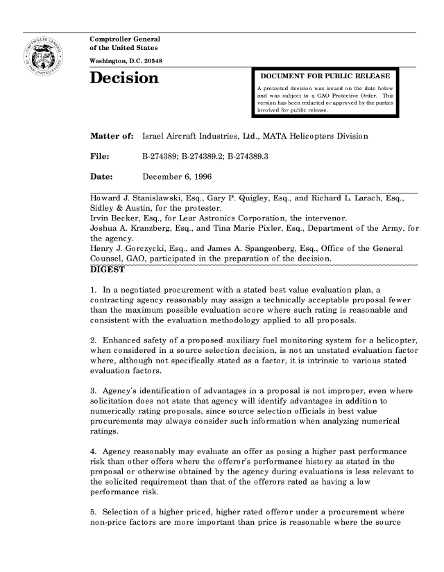 handle is hein.gao/gaocrptaelx0001 and id is 1 raw text is: 


oComptroller General
             of the United States
             Washington, D.C. 20548
             Decision                                  DOCUMENT FOR PUBLIC RELEASE

                                                      A protected decision was issued on the date below
                                                      and was subject to a GAO Protective Order. This
                                                      version has been redacted or approved by the parties
                                                      involved for public release.


              Matter of: Israel Aircraft Industries, Ltd., MATA Helicopters Division

              File:       B-274389; B-274389.2; B-274389.3

              Date:       December 6, 1996

              Howard J. Stanislawski, Esq., Gary P. Quigley, Esq., and Richard L. Larach, Esq.,
              Sidley & Austin, for the protester.
              Irvin Becker, Esq., for Lear Astronics Corporation, the intervenor.
              Joshua A. Kranzberg, Esq., and Tina Marie Pixler, Esq., Department of the Army, for
              the agency.
              Henry J. Gorczycki, Esq., and James A. Spangenberg, Esq., Office of the General
              Counsel, GAO, participated in the preparation of the decision.
              DIGEST

              1. In a negotiated procurement with a stated best value evaluation plan, a
              contracting agency reasonably may assign a technically acceptable proposal fewer
              than the maximum possible evaluation score where such rating is reasonable and
              consistent with the evaluation methodology applied to all proposals.

              2. Enhanced safety of a proposed auxiliary fuel monitoring system for a helicopter,
              when considered in a source selection decision, is not an unstated evaluation factor
              where, although not specifically stated as a factor, it is intrinsic to various stated
              evaluation factors.

              3. Agency's identification of advantages in a proposal is not improper, even where
              solicitation does not state that agency will identify advantages in addition to
              numerically rating proposals, since source selection officials in best value
              procurements may always consider such information when analyzing numerical
              ratings.

              4. Agency reasonably may evaluate an offer as posing a higher past performance
              risk than other offers where the offeror's performance history as stated in the
              proposal or otherwise obtained by the agency during evaluations is less relevant to
              the solicited requirement than that of the offerors rated as having a low
              performance risk.

              5. Selection of a higher priced, higher rated offeror under a procurement where
              non-price factors are more important than price is reasonable where the source


