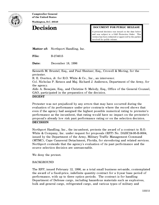 handle is hein.gao/gaocrptaemk0001 and id is 1 raw text is: 


oComptroller General
             of the United States
             Washington, D.C. 20548
             Decision                                 DOCUMENT FOR PUBLIC RELEASE

                                                     A protected decision was issued on the date below
                                                     and was subject to a GAO Protective Order. This
                                                     version has been redacted or approved by the parties
                                                     involved for public release.


             Matter of: Northport Handling, hie.

             File:       B-274615

             Date:        December 18, 1996

             Kenneth M. Bruntel, Esq., and Paul Shnitzer, Esq., Crowell & Moring, for the
             protester.
             R. E. Overton, Jr. for R.O. White & Co., Inc., an intervenor.
             Col. Nicholas P. Retson and Maj. Richard J. Anderson, Department of the Army, for
             the agency.
             Aldo A. Benejam, Esq., and Christine S. Melody, Esq., Office of the General Counsel,
             GAO, participated in the preparation of the decision.
             DIGEST

             Protester was not prejudiced by any errors that may have occurred during the
             evaluation of its performance under prior contracts where the record shows that
             even if the agency had assigned the highest possible numerical rating to protester's
             performance as the incumbent, that rating would have no impact on the protester's
             proposal's already low risk past performance rating or on the selection decision.
             DECISION

             Northport Handling, Inc., the incumbent, protests the award of a contract to R.O.
             White & Company, Inc. under request for proposals (RFP) No. DAHC24-95-R-0004,
             issued by the Department of the Army, Military Traffic Management Command
             (MTMC), Cape Canaveral Detachment, Florida, for stevedoring and related services.
             Northport contends that the agency's evaluation of its past performance and the
             source selection decision are unreasonable.

             We deny the protest.

             BACKGROUND

             The RFP, issued February 12, 1996, as a total small business set-aside, contemplated
             the award of a fixed-price, indefinite quantity contract for a 2-year base period of
             performance, with up to three option periods. The contract is for handling
             Department of Defense cargo, including hazardous materials such as explosives,
             bulk and general cargo, refrigerated cargo, and various types of military and


122212


