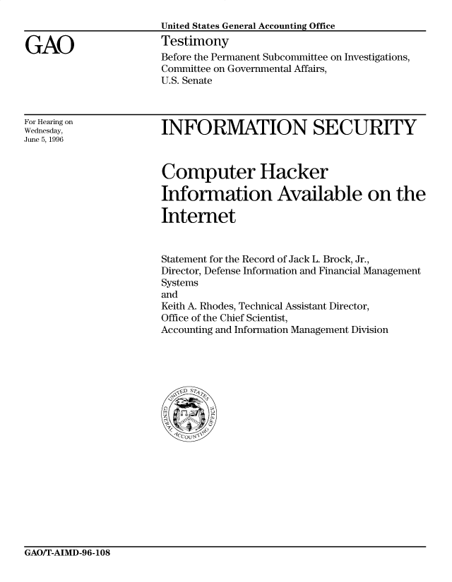 handle is hein.gao/gaocrptafgd0001 and id is 1 raw text is: 


GAO


United States General Accounting Office
Testimony
Before the Permanent Subcommittee on Investigations,
Committee on Governmental Affairs,
U.S. Senate


For Hearing on
Wednesday,
June 5, 1996


INFORMATION SECURITY


Computer Hacker

Information Available on the

Internet


Statement for the Record of Jack L. Brock, Jr.,
Director, Defense Information and Financial Management
Systems
and
Keith A. Rhodes, Technical Assistant Director,
Office of the Chief Scientist,
Accounting and Information Management Division


GAO/T-AIMD-96-108


