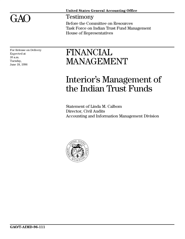 handle is hein.gao/gaocrptafge0001 and id is 1 raw text is: 


GAO


United States General Accounting Office
Testimony
Before the Committee on Resources
Task Force on Indian Trust Fund Management
House of Representatives


For Release on Delivery
Expected at
10 a.m.
Tuesday,
June 18, 1996


FINANCIAL

MANAGEMENT


Interior's Management of

the Indian Trust Funds


Statement of Linda M. Calbom
Director, Civil Audits
Accounting and Information Management Division


GAO/T-AIMD-96-111


