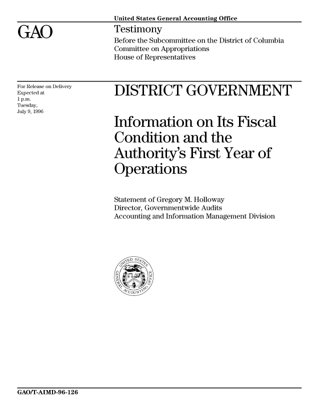 handle is hein.gao/gaocrptafgf0001 and id is 1 raw text is: 


GAO


United States General Accounting Office
Testimony
Before the Subcommittee on the District of Columbia
Committee on Appropriations
House of Representatives


For Release on Delivery
Expected at
1 p.m.
Tuesday,
July 9, 1996


DISTRICT GOVERNMENT



Information on Its Fiscal

Condition and the

Authority's First Year of

Operations


Statement of Gregory M. Holloway
Director, Governmentwide Audits
Accounting and Information Management Division


GAO/T-AIMD-96-126


