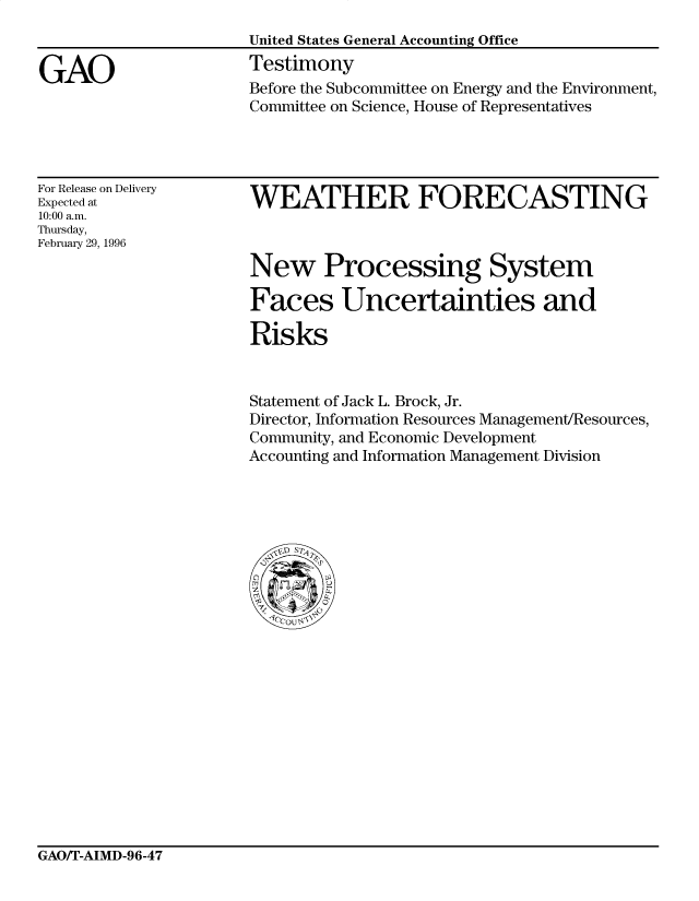 handle is hein.gao/gaocrptafgr0001 and id is 1 raw text is: 


GAO


United States General Accounting Office
Testimony
Before the Subcommittee on Energy and the Environment,
Committee on Science, House of Representatives


For Release on Delivery
Expected at
10:00 a.m.
Thursday,
February 29, 1996


WEATHER FORECASTING



New Processing System

Faces Uncertainties and

Risks


Statement of Jack L. Brock, Jr.
Director, Information Resources Management/Resources,
Community, and Economic Development
Accounting and Information Management Division


GAO/T-AIMD-96-47



