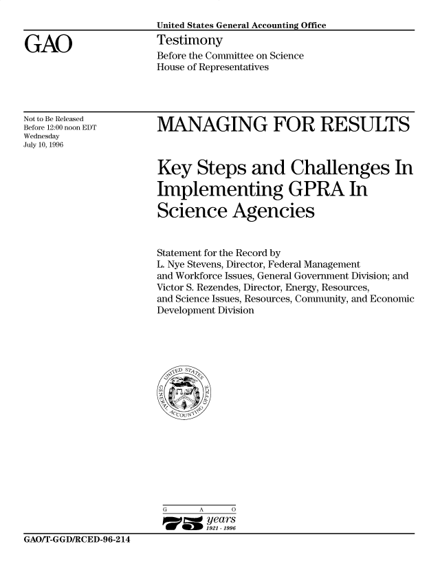 handle is hein.gao/gaocrptafil0001 and id is 1 raw text is: 
United States General Accounting Office
Testimony
Before the Committee on Science
House of Representatives


Not to Be Released
Before 12:00 noon EDT
Wednesday
July 10, 1996


MANAGING FOR RESULTS


Key Steps and Challenges In

Implementing GPRA In

Science Agencies



Statement for the Record by
L. Nye Stevens, Director, Federal Management
and Workforce Issues, General Government Division; and
Victor S. Rezendes, Director, Energy, Resources,
and Science Issues, Resources, Community, and Economic
Development Division


G     A     0
go=  years
       1921 -1996


GAO/T-GGD/RCED-96-214


GAO



