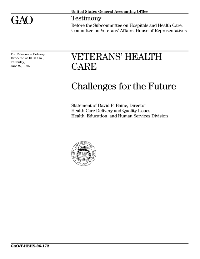 handle is hein.gao/gaocrptafja0001 and id is 1 raw text is: 


GAO


United States General Accounting Office
Testimony
Before the Subcommittee on Hospitals and Health Care,
Committee on Veterans' Affairs, House of Representatives


For Release on Delivery
Expected at 10:00 a.m.,
Thursday,
June 27, 1996


VETERANS' HEALTH

CARE


Challenges for the Future


Statement of David P. Baine, Director
Health Care Delivery and Quality Issues
Health, Education, and Human Services Division


GAO/T-HEHS-96-172


