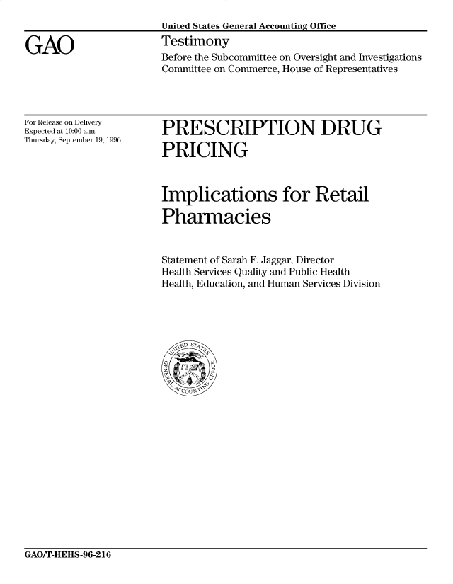 handle is hein.gao/gaocrptafjh0001 and id is 1 raw text is: 


GAO


United States General Accounting Office
Testimony
Before the Subcommittee on Oversight and Investigations
Committee on Commerce, House of Representatives


For Release on Delivery
Expected at 10:00 a.m.
Thursday, September 19, 1996


PRESCRIPTION DRUG

PRICING


Implications for Retail

Pharmacies


Statement of Sarah F. Jaggar, Director
Health Services Quality and Public Health
Health, Education, and Human Services Division


GAO/T-HEHS-96-216


