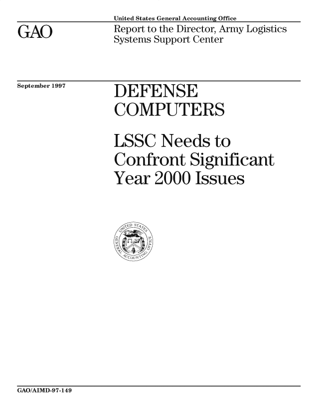handle is hein.gao/gaocrptafmz0001 and id is 1 raw text is: GAO


United States General Accounting Office
Report to the Director, Army Logistics
Systems Support Center


September 1997


DEFENSE
COMPUTERS


LSSC Needs to
Confront Significant
Year 2000 Issues


GAO/AIMD-97-149


