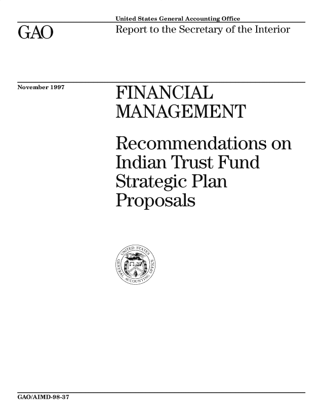 handle is hein.gao/gaocrptafou0001 and id is 1 raw text is: United States General Accounting Office
Report to the Secretary of the Interior


GAO


November 1997


FINANCIAL
MANAGEMENT


Recommendations on
Indian Trust Fund
Strategic Plan
Proposals


GAO/AIMD-98-37


