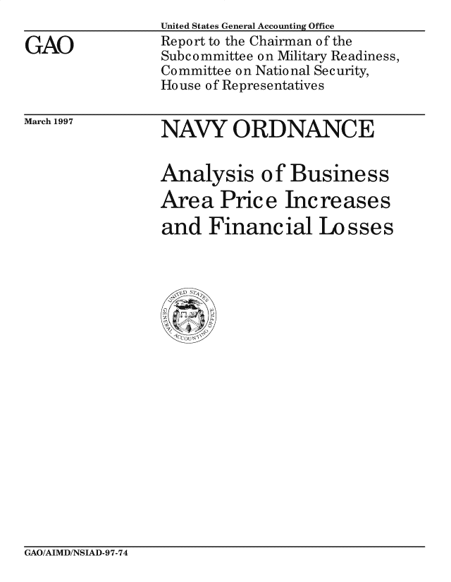 handle is hein.gao/gaocrptafpa0001 and id is 1 raw text is: 

GAO


United States General Accounting Office
Report to the Chairman of the
Subcommittee on Military Readiness,
Committee on National Security,
House of Representatives


March 1997


NAVY 0 R D NANC E


Analysis of Business

Area Price Increases

and Financial Losses


GAO/AIMD/NSIAD-97-74


