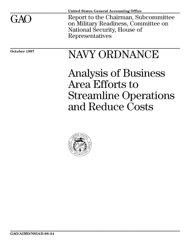handle is hein.gao/gaocrptafpb0001 and id is 1 raw text is:                 United States General Accounting Office
GAO             Report to the Chairman, Subcommittee
                on Military Readiness, Committee on
                National Security, House of
                Representatives


October 1997


NAVY ORDNANCE

Analysis of Business
Area Efforts to
Streamline Operations
and Reduce Costs


GAO/AIMD/NSIAD-98-24



