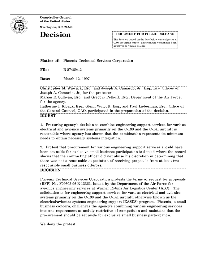 handle is hein.gao/gaocrptafqx0001 and id is 1 raw text is: 


oComptroller General
             of the United States
             Washington, D.C. 20548

             Decision                                 DOCUMENT FOR PUBLIC RELEASE
                                                     The decision issued on the date below was subject to a I
                                                     GAO Protective Order. This redacted version has been
                                                     approved for public release.



             Matter of: Phoenix Technical Services Corporation

             File:        B-274694.2

             Date:        March 12, 1997

             Christopher M. Wawack, Esq., and Joseph A. Camardo, Jr., Esq., Law Offices of
             Joseph A. Camardo, Jr., for the protester.
             Marian E. Sullivan, Esq., and Gregory Petkoff, Esq., Department of the Air Force,
             for the agency.
             Katherine I. Riback, Esq., Glenn Wolcott, Esq., and Paul Lieberman, Esq., Office of
             the General Counsel, GAO, participated in the preparation of the decision.
             DIGEST

             1. Procuring agency's decision to combine engineering support services for various
             electrical and avionics systems primarily on the C-130 and the C-141 aircraft is
             reasonable where agency has shown that the combination represents its minimum
             needs to obtain necessary systems integration.

             2. Protest that procurement for various engineering support services should have
             been set aside for exclusive small business participation is denied where the record
             shows that the contracting officer did not abuse his discretion in determining that
             there was not a reasonable expectation of receiving proposals from at least two
             responsible small business offerors.
             DECISION

             Phoenix Technical Services Corporation protests the terms of request for proposals
             (RFP) No. F09603-96-R-13361, issued by the Department of the Air Force for
             avionics engineering services at Warner Robins Air Logistics Center (ALC). The
             solicitation is for engineering support services for various electrical and avionics
             systems primarily on the C-130 and the C-141 aircraft, otherwise known as the
             electric al/avio nic s systems engineering support (EASES) program. Phoenix, a small
             business concern, challenges the agency's combining various engineering services
             into one requirement as unduly restrictive of competition and maintains that the
             procurement should be set aside for exclusive small business participation.


We deny the protest.


