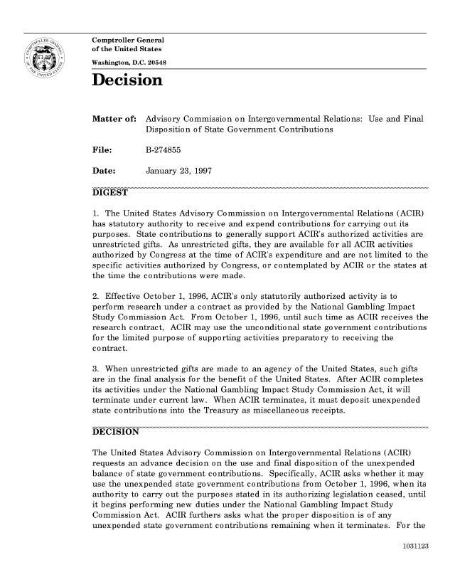 handle is hein.gao/gaocrptafru0001 and id is 1 raw text is: 


oComptroller General
             of the United States
             Washington, D.C. 20548
             Decision




             Matter of: Advisory Commission on Intergovernmental Relations: Use and Final
                          Disposition of State Government Contributions

             File:        B-274855

             Date:        January 23, 1997

             DIGEST

             1. The United States Advisory Commission on Intergovernmental Relations (ACIR)
             has statutory authority to receive and expend contributions for carrying out its
             purposes. State contributions to generally support ACIR's authorized activities are
             unrestricted gifts. As unrestricted gifts, they are available for all ACIR activities
             authorized by Congress at the time of ACIR's expenditure and are not limited to the
             specific activities authorized by Congress, or contemplated by ACIR or the states at
             the time the contributions were made.

             2. Effective October 1, 1996, ACIR's only statutorily authorized activity is to
             perform research under a contract as provided by the National Gambling Impact
             Study Commission Act. From October 1, 1996, until such time as ACIR receives the
             research contract, ACIR may use the unconditional state government contributions
             for the limited purpose of supporting activities preparatory to receiving the
             c o ntrac t.

             3. When unrestricted gifts are made to an agency of the United States, such gifts
             are in the final analysis for the benefit of the United States. After ACIR completes
             its activities under the National Gambling Impact Study Commission Act, it will
             terminate under current law. When ACIR terminates, it must deposit unexpended
             state contributions into the Treasury as miscellaneous receipts.

             DECISION

             The United States Advisory Commission on Intergovernmental Relations (ACIR)
             requests an advance decision on the use and final disposition of the unexpended
             balance of state government contributions. Specifically, ACIR asks whether it may
             use the unexpended state government contributions from October 1, 1996, when its
             authority to carry out the purposes stated in its authorizing legislation ceased, until
             it begins performing new duties under the National Gambling Impact Study
             Commission Act. ACIR furthers asks what the proper disposition is of any
             unexpended state government contributions remaining when it terminates. For the


1031123


