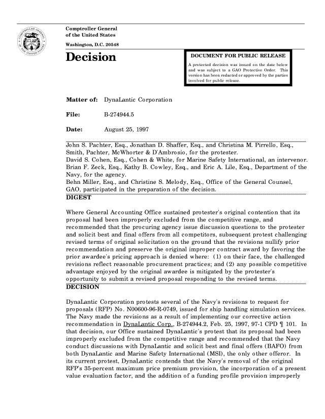 handle is hein.gao/gaocrptafsh0001 and id is 1 raw text is: 


oComptroller General
             of the United States
             Washington, D.C. 20548
             Decision                                  DOCUMENT FOR PUBLIC RELEASE

                                                      A protected decision was issued on the date below
                                                      and was subject to a GAO Protective Order. This
                                                      version has been redacted or approved by the parties
                                                      involved for public release.


             Matter of: DynaLantic Corporation

             File:        B-274944.5

             Date:        August 25, 1997

             John S. Pachter, Esq., Jonathan D. Shaffer, Esq., and Christina M. Pirrello, Esq.,
             Smith, Pachter, McWhorter & D'Ambrosio, for the protester.
             David S. Cohen, Esq., Cohen & White, for Marine Safety International, an intervenor.
             Brian F. Zeck, Esq., Kathy B. Cowley, Esq., and Eric A. Lile, Esq., Department of the
             Navy, for the agency.
             Behn Miller, Esq., and Christine S. Melody, Esq., Office of the General Counsel,
             GAO, participated in the preparation of the decision.
             DIGEST

             Where General Accounting Office sustained protester's original contention that its
             proposal had been improperly excluded from the competitive range, and
             recommended that the procuring agency issue discussion questions to the protester
             and solicit best and final offers from all competitors, subsequent protest challenging
             revised terms of original solicitation on the ground that the revisions nullify prior
             recommendation and preserve the original improper contract award by favoring the
             prior awardee's pricing approach is denied where: (1) on their face, the challenged
             revisions reflect reasonable procurement practices; and (2) any possible competitive
             advantage enjoyed by the original awardee is mitigated by the protester's
             opportunity to submit a revised proposal responding to the revised terms.
             DECISION

             DynaLantic Corporation protests several of the Navy's revisions to request for
             proposals (RFP) No. N00600-96-R-0749, issued for ship handling simulation services.
             The Navy made the revisions as a result of implementing our corrective action
             recommendation in DvnaLantic Corp., B-274944.2, Feb. 25, 1997, 97-1 CPD  101. In
             that decision, our Office sustained DynaLantic's protest that its proposal had been
             improperly excluded from the competitive range and recommended that the Navy
             conduct discussions with DynaLantic and solicit best and final offers (BAFO) from
             both DynaLantic and Marine Safety International (MSI), the only other offeror. In
             its current protest, DynaLantic contends that the Navy's removal of the original
             RFP's 35-percent maximum price premium provision, the incorporation of a present
             value evaluation factor, and the addition of a funding profile provision improperly


