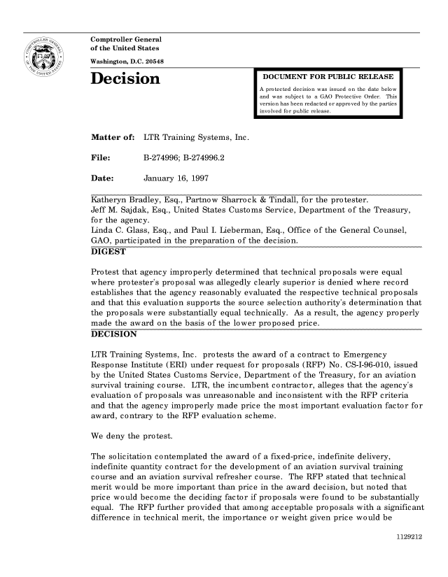 handle is hein.gao/gaocrptafso0001 and id is 1 raw text is: 


oComptroller General
             of the United States
             Washington, D.C. 20548
             Decision                                  DOCUMENT FOR PUBLIC RELEASE

                                                      A protected decision was issued on the date below
                                                      and was subject to a GAO Protective Order. This
                                                      version has been redacted or approved by the parties
                                                      involved for public release.


             Matter of: LTR Training Systems, Inc.

             File:        B-274996; B-274996.2

             Date:        January 16, 1997

             Katheryn Bradley, Esq., Partnow Sharrock & Tindall, for the protester.
             Jeff M. Sajdak, Esq., United States Customs Service, Department of the Treasury,
             for the agency.
             Linda C. Glass, Esq., and Paul I. Lieberman, Esq., Office of the General Counsel,
             GAO, participated in the preparation of the decision.
             DIGEST

             Protest that agency improperly determined that technical proposals were equal
             where protester's proposal was allegedly clearly superior is denied where record
             establishes that the agency reasonably evaluated the respective technical proposals
             and that this evaluation supports the source selection authority's determination that
             the proposals were substantially equal technically. As a result, the agency properly
             made the award on the basis of the lower proposed price.
             DECISION

             LTR Training Systems, Inc. protests the award of a contract to Emergency
             Response Institute (ERI) under request for proposals (RFP) No. CS-I-96-010, issued
             by the United States Customs Service, Department of the Treasury, for an aviation
             survival training course. LTR, the incumbent contractor, alleges that the agency's
             evaluation of proposals was unreasonable and inconsistent with the RFP criteria
             and that the agency improperly made price the most important evaluation factor for
             award, contrary to the RFP evaluation scheme.

             We deny the protest.

             The solicitation contemplated the award of a fixed-price, indefinite delivery,
             indefinite quantity contract for the development of an aviation survival training
             course and an aviation survival refresher course. The RFP stated that technical
             merit would be more important than price in the award decision, but noted that
             price would become the deciding factor if proposals were found to be substantially
             equal. The RFP further provided that among acceptable proposals with a significant
             difference in technical merit, the importance or weight given price would be


1129212


