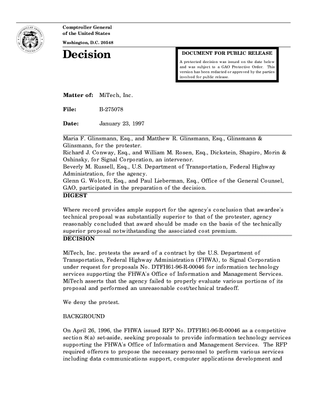 handle is hein.gao/gaocrptafti0001 and id is 1 raw text is: 


oComptroller General
             of the United States
             Washington, D.C. 20548
             Decision                                 DOCUMENT FOR PUBLIC RELEASE

                                                     A protected decision was issued on the date below
                                                     and was subject to a GAO Protective Order. This
                                                     version has been redacted or approved by the parties
                                                     involved for public release.


             Matter of: MiTech, Inc.

             File:       B-275078

             Date:       January 23, 1997

             Maria F. Glinsmann, Esq., and Matthew R. Glinsmann, Esq., Glinsmann &
             Glinsmann, for the protester.
             Richard J. Conway, Esq., and William M. Rosen, Esq., Dickstein, Shapiro, Morin &
             Oshinsky, for Signal Corporation, an intervenor.
             Beverly M. Russell, Esq., U.S. Department of Transportation, Federal Highway
             Administration, for the agency.
             Glenn G. Wolcott, Esq., and Paul Lieberman, Esq., Office of the General Counsel,
             GAO, participated in the preparation of the decision.
             DIGEST

             Where record provides ample support for the agency's conclusion that awardee's
             technical proposal was substantially superior to that of the protester, agency
             reasonably concluded that award should be made on the basis of the technically
             superior proposal notwithstanding the associated cost premium.
             DECISION

             MiTech, Inc. protests the award of a contract by the U.S. Department of
             Transportation, Federal Highway Administration (FHWA), to Signal Corporation
             under request for proposals No. DTFH61-96-R-00046 for information technology
             services supporting the FHWA's Office of Information and Management Services.
             MiTech asserts that the agency failed to properly evaluate various portions of its
             proposal and performed an unreasonable cost/technical tradeoff.

             We deny the protest.

             BACKGROUND

             On April 26, 1996, the FHWA issued RFP No. DTFH61-96-R-00046 as a competitive
             section 8(a) set-aside, seeking proposals to provide information technology services
             supporting the FHWA's Office of Information and Management Services. The RFP
             required offerors to propose the necessary personnel to perform various services
             including data communications support, computer applications development and


