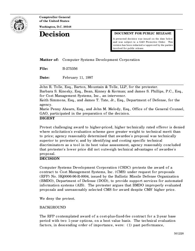 handle is hein.gao/gaocrptafuf0001 and id is 1 raw text is: 


Comptroller General
of the United States
Washington, D.C. 20548
Decision                                 DOCUMENT FOR PUBLIC RELEASE

                                        A protected decision was issued on the date below
                                        and was subject to a GAO Protective Order. This
                                        version has been redacted or approved by the parties
                                        involved for public release.


Matter of: Computer Systems Development Corporation

File:        B-275356

Date:        February 11, 1997

John R. Tolle, Esq., Barton, Mountain & Tolle, LLP, for the protester.
Barbara S. Kinosky, Esq., Bean, Kinney & Korman; and James S. Phillips, P.C., Esq.,
for Cost Management Systems, Inc., an intervenor.
Keith Simmons, Esq., and James T. Tate, Jr., Esq., Department of Defense, for the
agency.
Marie Penny Ahearn, Esq., and John M. Melody, Esq., Office of the General Counsel,
GAO, participated in the preparation of the decision.
DIGEST

Protest challenging award to higher-priced, higher technically rated offeror is denied
where solicitation's evaluation scheme gave greater weight to technical merit than
to price; agency reasonably determined that awardee's proposal was technically
superior to protester's; and by identifying and costing specific technical
discriminators as a tool in its best value assessment, agency reasonably concluded
that protester's lower price did not outweigh technical advantages of awardee's
proposal.
DECISION

Computer Systems Development Corporation (CSDC) protests the award of a
contract to Cost Management Systems, Inc. (CMS) under request for proposals
(RFP) No. HQ0006-96-R-0004, issued by the Ballistic Missile Defense Organization
(BMDO), Department of Defense (DOD), to provide support services for automated
information systems (AIS). The protester argues that BMDO improperly evaluated
proposals and unreasonably selected CMS for award despite CMS' higher price.

We deny the protest.

BACKGROUND

The RFP contemplated award of a cost-plus-fixed-fee contract for a 2-year base
period with two 1-year options, on a best value basis. The technical evaluation
factors, in descending order of importance, were: (1) past performance,


501228


