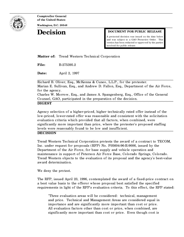 handle is hein.gao/gaocrptafuj0001 and id is 1 raw text is: 


oComptroller General
             of the United States
             Washington, D.C. 20548
             Decision                                 DOCUMENT FOR PUBLIC RELEASE

                                                     A protected decision was issued on the date below
                                                     and was subject to a GAO Protective Order. This
                                                     version has been redacted or approved by the parties
                                                     involved for public release.


             Matter of: Trend Western Technical Corporation

             File:        B-275395.2

             Date:        April 2, 1997

             Richard B. Oliver, Esq., McKenna & Cuneo, L.L.P., for the protester.
             Marian E. Sullivan, Esq., and Andrew D. Fallon, Esq., Department of the Air Force,
             for the agency.
             Charles W. Morrow, Esq., and James A. Spangenberg, Esq., Office of the General
             Counsel, GAO, participated in the preparation of the decision.
             DIGEST

             Agency selection of a higher-priced, higher technically rated offer instead of the
             low-priced, lower-rated offer was reasonable and consistent with the solicitation
             evaluation criteria which provided that all factors, when combined, were
             significantly more important than price, where the protester's proposed staffing
             levels were reasonably found to be low and insufficient.
             DECISION

             Trend Western Technical Corporation protests the award of a contract to TECOM,
             Inc. under request for proposals (RFP) No. F05604-96-R-9006, issued by the
             Department of the Air Force, for base supply and vehicle operation and
             maintenance in support of Peterson Air Force Base, Colorado Springs, Colorado.
             Trend Western objects to the evaluation of its proposal and the agency's best-value
             award determination.

             We deny the protest.

             The RFP, issued April 23, 1996, contemplated the award of a fixed-price contract on
             a best value basis to the offeror whose proposal best satisfied the specified
             requirements in light of the RFP's evaluation criteria. To this effect, the RFP stated:

                    Three evaluation areas will be considered: technical, management
                    and price. Technical and Management Areas are considered equal in
                    importance and are significantly more important than cost or price.
                    All evaluation factors other than cost or price, when combined, are
                    significantly more important than cost or price. Even though cost is


