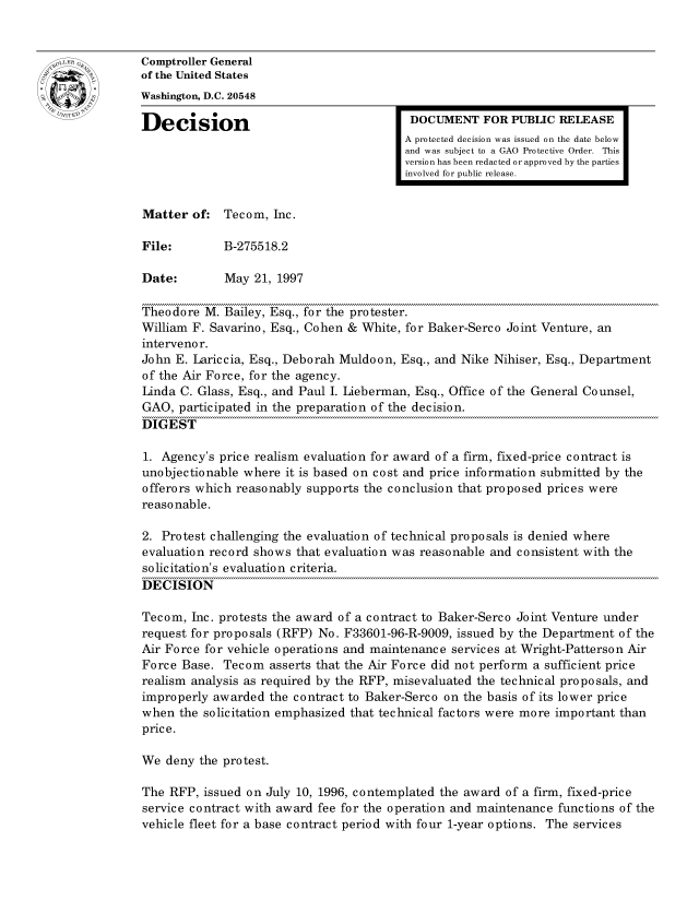 handle is hein.gao/gaocrptafuu0001 and id is 1 raw text is: 


oComptroller General
             of the United States
             Washington, D.C. 20548
             Decision                                  DOCUMENT FOR PUBLIC RELEASE

                                                      A protected decision was issued on the date below
                                                      and was subject to a GAO Protective Order. This
                                                      version has been redacted or approved by the parties
                                                      involved for public release.


             Matter of: Tecom, Inc.

             File:        B-275518.2

             Date:        May 21, 1997

             Theodore M. Bailey, Esq., for the protester.
             William F. Savarino, Esq., Cohen & White, for Baker-Serco Joint Venture, an
             interveno r.
             John E. Lariccia, Esq., Deborah Muldoon, Esq., and Nike Nihiser, Esq., Department
             of the Air Force, for the agency.
             Linda C. Glass, Esq., and Paul I. Lieberman, Esq., Office of the General Counsel,
             GAO, participated in the preparation of the decision.
             DIGEST

             1. Agency's price realism evaluation for award of a firm, fixed-price contract is
             unobjectionable where it is based on cost and price information submitted by the
             offerors which reasonably supports the conclusion that proposed prices were
             reasonable.

             2. Protest challenging the evaluation of technical proposals is denied where
             evaluation record shows that evaluation was reasonable and consistent with the
             solicitation's evaluation criteria.
             DECISION

             Tecom, Inc. protests the award of a contract to Baker-Serco Joint Venture under
             request for proposals (RFP) No. F33601-96-R-9009, issued by the Department of the
             Air Force for vehicle operations and maintenance services at Wright-Patterson Air
             Force Base. Tecom asserts that the Air Force did not perform a sufficient price
             realism analysis as required by the RFP, misevaluated the technical proposals, and
             improperly awarded the contract to Baker-Serco on the basis of its lower price
             when the solicitation emphasized that technical factors were more important than
             price.

             We deny the protest.

             The RFP, issued on July 10, 1996, contemplated the award of a firm, fixed-price
             service contract with award fee for the operation and maintenance functions of the
             vehicle fleet for a base contract period with four 1-year options. The services



