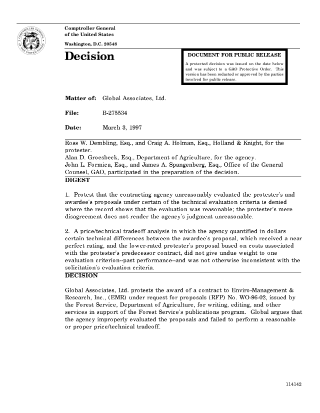 handle is hein.gao/gaocrptafuv0001 and id is 1 raw text is: 


Comptroller General
of the United States
Washington, D.C. 20548
Decision                                  DOCUMENT FOR PUBLIC RELEASE

                                         A protected decision was issued on the date below
                                         and was subject to a GAO Protective Order. This
                                         version has been redacted or approved by the parties
                                         involved for public release.


Matter of: Global Associates, Ltd.

File:        B-275534

Date:        March 3, 1997

Ross W. Dembling, Esq., and Craig A. Holman, Esq., Holland & Knight, for the
protester.
Alan D. Groesbeck, Esq., Department of Agriculture, for the agency.
John L. Formica, Esq., and James A. Spangenberg, Esq., Office of the General
Counsel, GAO, participated in the preparation of the decision.
DIGEST

1. Protest that the contracting agency unreasonably evaluated the protester's and
awardee's proposals under certain of the technical evaluation criteria is denied
where the record shows that the evaluation was reasonable; the protester's mere
disagreement does not render the agency's judgment unreasonable.

2. A price/technical tradeoff analysis in which the agency quantified in dollars
certain technical differences between the awardee's proposal, which received a near
perfect rating, and the lower-rated protester's proposal based on costs associated
with the protester's predecessor contract, did not give undue weight to one
evaluation criterion--past performance--and was not otherwise inconsistent with the
solicitation's evaluation criteria.
DECISION

Global Associates, Ltd. protests the award of a contract to Enviro-Management &
Research, Inc., (EMR) under request for proposals (RFP) No. WO-96-02, issued by
the Forest Service, Department of Agriculture, for writing, editing, and other
services in support of the Forest Service's publications program. Global argues that
the agency improperly evaluated the proposals and failed to perform a reasonable
or proper price/technical tradeoff.


114142


