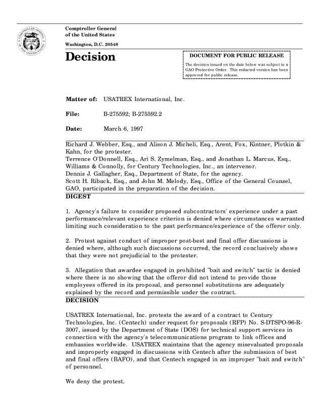 handle is hein.gao/gaocrptafuz0001 and id is 1 raw text is: 


oComptroller General
             of the United States
             Washington, D.C. 20548

             Decision                                 DOCUMENT FOR PUBLIC RELEASE
                                                    The decision issued on the date below was subject to a I
                                                    GAO Protective Order. This redacted version has been
                                                    approved for public release.



             Matter of: USATREX International, Inc.

             File:       B-275592; B-275592.2

             Date:        March 6, 1997

             Richard J. Webber, Esq., and Alison J. Micheli, Esq., Arent, Fox, Kintner, Plotkin &
             Kahn, for the protester.
             Terrence O'Donnell, Esq., Ari S. Zymelman, Esq., and Jonathan L. Marcus, Esq.,
             Williams & Connolly, for Century Technologies, Inc., an intervenor.
             Dennis J. Gallagher, Esq., Department of State, for the agency.
             Scott H. Riback, Esq., and John M. Melody, Esq., Office of the General Counsel,
             GAO, participated in the preparation of the decision.
             DIGEST

             1. Agency's failure to consider proposed subcontractors' experience under a past
             performance/relevant experience criterion is denied where circumstances warranted
             limiting such consideration to the past performance/experience of the offeror only.

             2. Protest against conduct of improper post-best and final offer discussions is
             denied where, although such discussions occurred, the record conclusively shows
             that they were not prejudicial to the protester.

             3. Allegation that awardee engaged in prohibited bait and switch tactic is denied
             where there is no showing that the offeror did not intend to provide those
             employees offered in its proposal, and personnel substitutions are adequately
             explained by the record and permissible under the contract.
             DECISION

             USATREX International, Inc. protests the award of a contract to Century
             Technologies, Inc. (Centech) under request for proposals (RFP) No. S-DTSPO-96-R-
             3007, issued by the Department of State (DOS) for technical support services in
             connection with the agency's telecommunications program to link offices and
             embassies worldwide. USATREX maintains that the agency misevaluated proposals
             and improperly engaged in discussions with Centech after the submission of best
             and final offers (BAFO), and that Centech engaged in an improper bait and switch
             of personnel.


We deny the protest.


