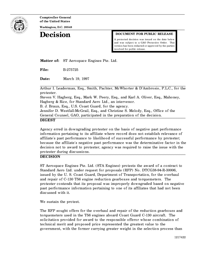 handle is hein.gao/gaocrptafvi0001 and id is 1 raw text is: 


oComptroller General
             of the United States
             Washington, D.C. 20548
             Decision                                  DOCUMENT FOR PUBLIC RELEASE

                                                      A protected decision was issued on the date below
                                                      and was subject to a GAO Protective Order. This
                                                      version has been redacted or approved by the parties
                                                      involved for public release.


             Matter of: ST Aerospace Engines Pte. Ltd.

             File:        B-275725

             Date:        March 19, 1997

             Arthur I. Leaderman, Esq., Smith, Pachter, McWhorter & D'Ambrosio, P.L.C., for the
             protester.
             Steven V. Hagberg, Esq., Mark W. Peery, Esq., and Karl A. Oliver, Esq., Mahoney,
             Hagberg & Rice, for Standard Aero Ltd., an intervenor.
             B. J. Braun, Esq., U.S. Coast Guard, for the agency.
             Jennifer D. Westfall-Mc Grail, Esq., and Christine S. Melody, Esq., Office of the
             General Counsel, GAO, participated in the preparation of the decision.
             DIGEST

             Agency erred in downgrading protester on the basis of negative past performance
             information pertaining to its affiliate where record does not establish relevance of
             affiliate's past performance to likelihood of successful performance by protester;
             because the affiliate's negative past performance was the determinative factor in the
             decision not to award to protester, agency was required to raise the issue with the
             protester during discussions.
             DECISION

             ST Aerospace Engines Pte. Ltd. (STA Engines) protests the award of a contract to
             Standard Aero Ltd. under request for proposals (RFP) No. DTCG38-94-R-30006,
             issued by the U. S. Coast Guard, Department of Transportation, for the overhaul
             and repair of C-130 T56 engine reduction gearboxes and torquemeters. The
             protester contends that its proposal was improperly downgraded based on negative
             past performance information pertaining to one of its affiliates that had not been
             discussed with it.

             We sustain the protest.

             The RFP sought offers for the overhaul and repair of the reduction gearboxes and
             torquemeters used in the T56 engines aboard Coast Guard C-130 aircraft. The
             solicitation provided for award to the responsible offeror whose combination of
             technical merit and proposed price represented the greatest value to the
             government, with the former carrying greater weight in the selection process than


1217422


