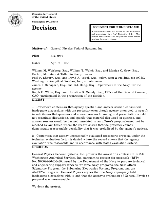 handle is hein.gao/gaocrptafwk0001 and id is 1 raw text is: 


Comptroller General
of the United States
Washington, D.C. 20548
Decision                                  DOCUMENT FOR PUBLIC RELEASE

                                         A protected decision was issued on the date below
                                         and was subject to a GAO Protective Order. This
                                         version has been redacted or approved by the parties
                                         involved for public release.


Matter of: General Physics Federal Systems, Inc.

File:        B-275934

Date:        April 21, 1997

William M. Weisberg, Esq., William T. Welch, Esq., and Monica C. Gray, Esq.,
Barton, Mountain & Tolle, for the protester.
Paul F. Khoury, Esq., and David A. Vogel, Esq., Wiley, Rein & Fielding, for EG&G
Washington Analytical Services, Inc., an intervenor.
James I. Menapace, Esq., and E.J. Hong, Esq., Department of the Navy, for the
agency.
Ralph 0. White, Esq., and Christine S. Melody, Esq., Office of the General Counsel,
GAO, participated in the preparation of the decision.
DIGEST

1. Protester's contention that agency question and answer session constituted
inadequate discussions with the protester--even though agency attempted to specify
in solicitation that question and answer session following oral presentation would
not constitute discussions, and specify that material discussed in question and
answer session would be deemed unrelated to an offeror's proposal--need not be
reached by our Office where the record shows that the protester cannot
demonstrate a reasonable possibility that it was prejudiced by the agency's actions.

2. Contention that agency unreasonably evaluated protester's proposal under the
technical evaluation factor is denied where the record shows that the agency
evaluation was reasonable and in accordance with stated evaluation criteria.
DECISION

General Physics Federal Systems, Inc. protests the award of a contract to EG&G
Washington Analytical Services, Inc. pursuant to request for proposals (RFP)
No. N00024-96-R-6430, issued by the Department of the Navy to procure technical
and engineering support services for three Navy programs--the New Attack
Submarine Program, the Submarine Electronics Systems Program, and the
AN/BSY-2 Program. General Physics argues that the Navy improperly held
inadequate discussions with it, and that the agency's evaluation of General Physics's
proposal was unreasonable.


We deny the protest.


