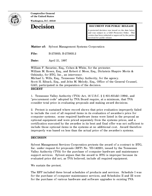 handle is hein.gao/gaocrptafwl0001 and id is 1 raw text is: 


oComptroller General
             of the United States
             Washington, D.C. 20548
             Decision                                 DOCUMENT FOR PUBLIC RELEASE

                                                     A protected decision was issued on the date below
                                                     and was subject to a GAO Protective Order. This
                                                     version has been redacted or approved by the parties
                                                     involved for public release.


             Matter of: Sylvest Management Systems Corporation

             File:        B-275935; B-275935.2

             Date:        April 21, 1997

             William F. Savarino, Esq., Cohen & White, for the protester.
             William M. Rosen, Esq., and Robert J. Moss, Esq., Dickstein Shapiro Morin &
             Oshinsky, for BTG, Inc., an intervenor.
             Michael L. Wills, Esq., Tennessee Valley Authority, for the agency.
             Scott H. Riback, Esq., and John M. Melody, Esq., Office of the General Counsel,
             GAO, participated in the preparation of the decision.
             DIGEST

             1. Tennessee Valley Authority (TVA) Act, 16 U.S.C. § § 831-831dd (1994), and
             procurement code adopted by TVA Board require, at a minimum, that TVA
             consider total price in evaluating proposals and making award decisions.

             2. Protest is sustained where record shows that price evaluation improperly failed
             to include the cost of all required items in its evaluation of awardee's price for
             computer systems; some required hardware items were listed in the proposal as
             optional equipment and were priced separately from the systems prices, and a
             certification executed by the awardee in its best and final offer was not sufficient to
             include those optional items in the systems at no additional cost. Award therefore
             improperly was based on less than the actual price of the awardee's systems.

             DECISION

             Sylvest Management Services Corporation protests the award of a contract to BTG,
             Inc. under request for proposals (RFP) No. YD-142201, issued by the Tennessee
             Valley Authority (TVA) for the purchase of computer hardware and maintenance
             support services. Sylvest argues that the award to BTG is improper because its
             evaluated price did not, as TVA believed, include all required equipment.

             We sustain the protest.

             The RFP included three broad schedules of products and services. Schedule I was
             for the purchase of computer maintenance services, and Schedules II and III were
             for the purchase of various hardware and software upgrades to existing TVA


